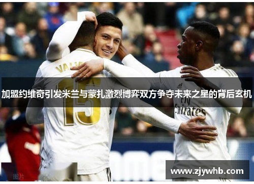 加盟约维奇引发米兰与蒙扎激烈博弈双方争夺未来之星的背后玄机